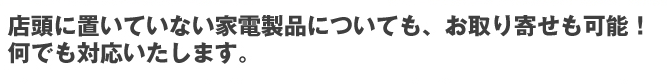 店頭に置いていない家電製品についても、お取り寄せも可能！何でも対応いたします。